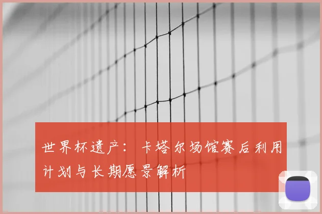 世界杯遗产：卡塔尔场馆赛后利用计划与长期愿景解析