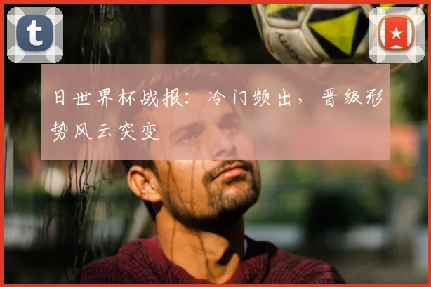 日世界杯战报：冷门频出，晋级形势风云突变
