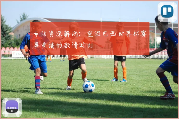 专访资深解说:重温巴西世界杯赛事重播的激情时刻