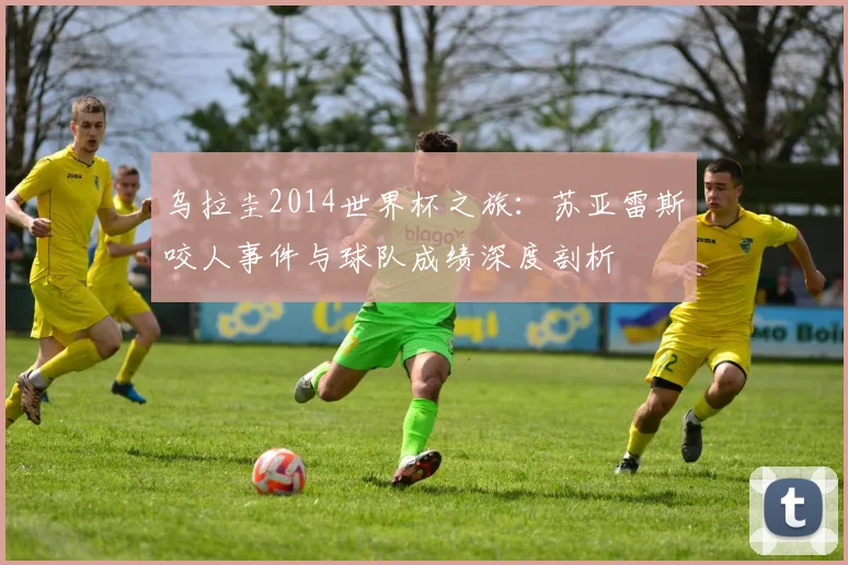 乌拉圭2014世界杯之旅:苏亚雷斯咬人事件与球队成绩深度剖析
