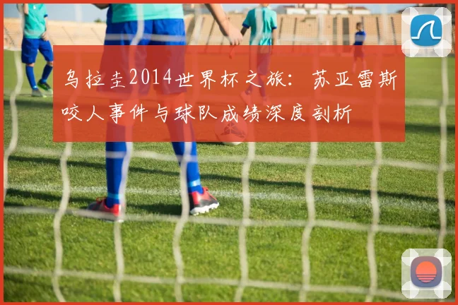 乌拉圭2014世界杯之旅:苏亚雷斯咬人事件与球队成绩深度剖析