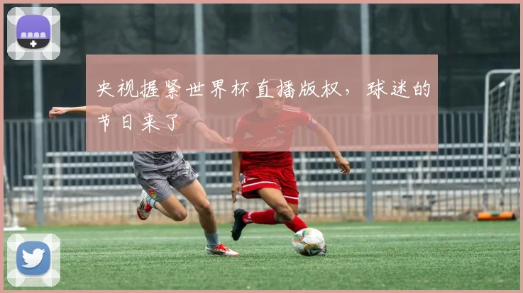 央视握紧世界杯直播版权,球迷的节日来了