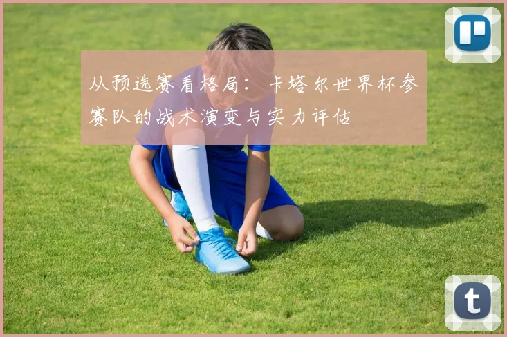 从预选赛看格局：卡塔尔世界杯参赛队的战术演变与实力评估