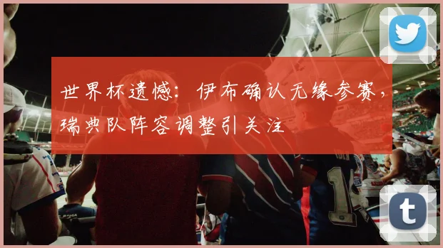 世界杯遗憾：伊布确认无缘参赛，瑞典队阵容调整引关注