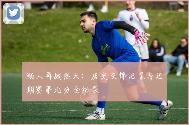 湖人再战热火:历史交锋记录与近期赛事比分全纪录