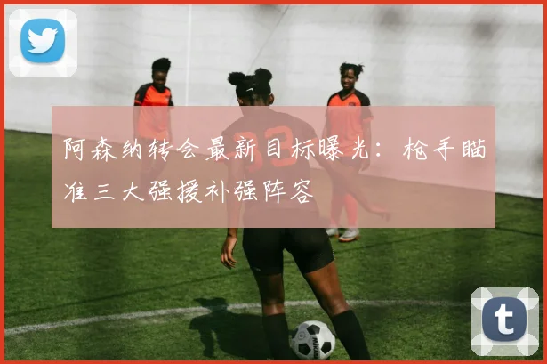 阿森纳转会最新目标曝光：枪手瞄准三大强援补强阵容