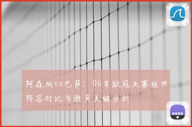阿森纳vs巴萨：06年欧冠决赛经典阵容对比与胜负关键分析