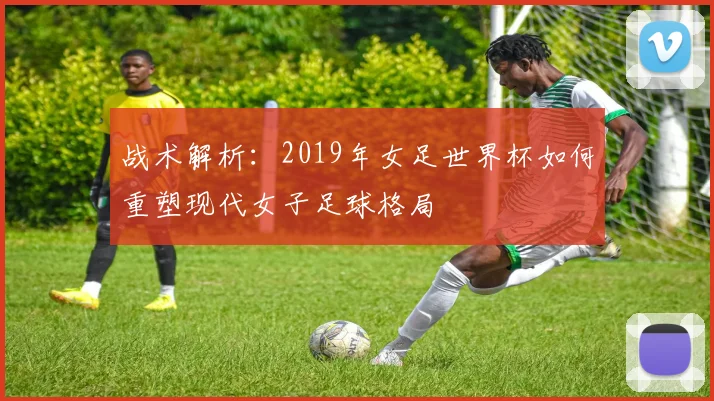 战术解析：2019年女足世界杯如何重塑现代女子足球格局