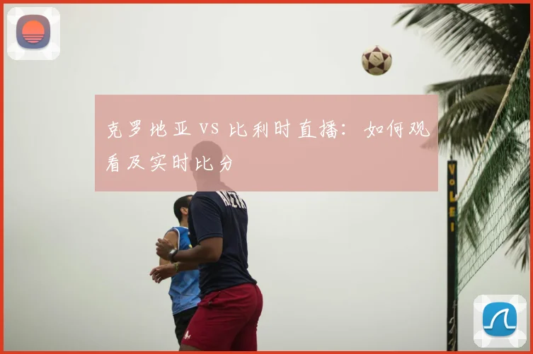 克罗地亚 vs 比利时直播:如何观看及实时比分